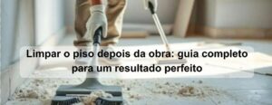 limpar o piso depois da obra guia completo para um resultado perfeito